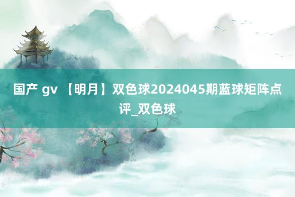 国产 gv 【明月】双色球2024045期蓝球矩阵点评_双色球