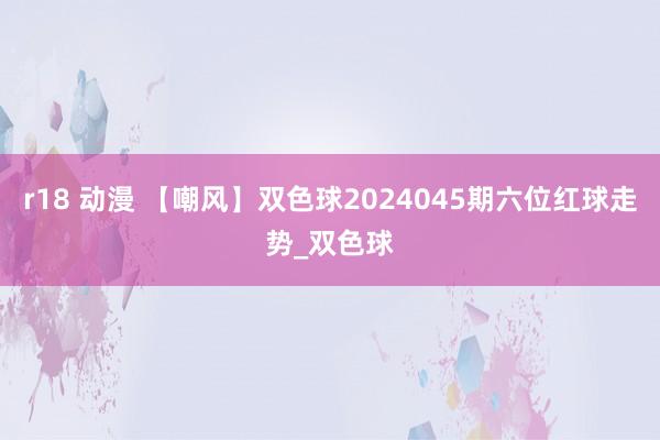 r18 动漫 【嘲风】双色球2024045期六位红球走势_双色球