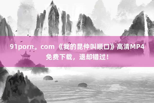 91porn。com 《我的昆仲叫顺口》高清MP4免费下载，退却错过！