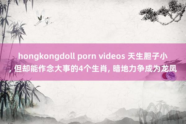 hongkongdoll porn videos 天生胆子小， 但却能作念大事的4个生肖， 暗地力争成为龙凤