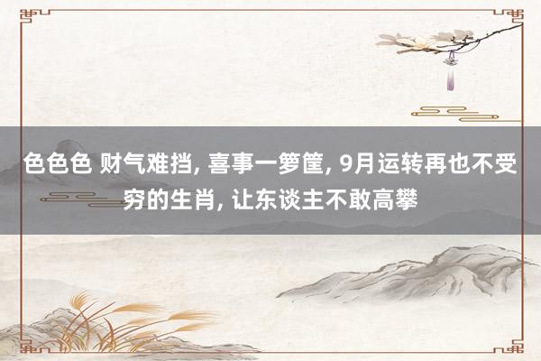 色色色 财气难挡， 喜事一箩筐， 9月运转再也不受穷的生肖， 让东谈主不敢高攀