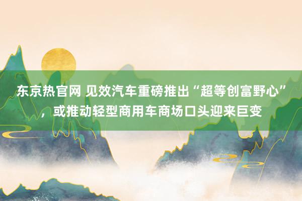 东京热官网 见效汽车重磅推出“超等创富野心”，或推动轻型商用车商场口头迎来巨变