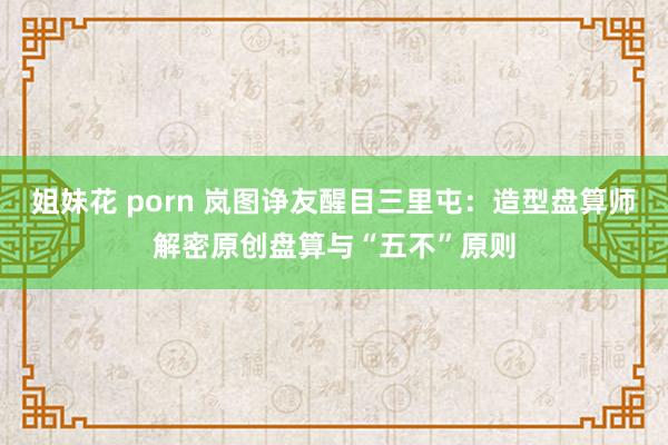 姐妹花 porn 岚图诤友醒目三里屯：造型盘算师解密原创盘算与“五不”原则