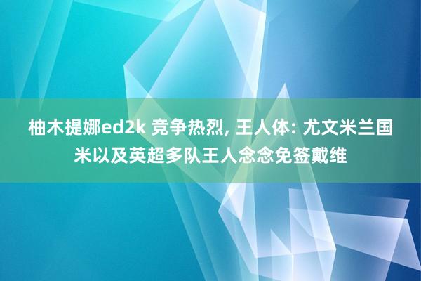 柚木提娜ed2k 竞争热烈， 王人体: 尤文米兰国米以及英超多队王人念念免签戴维