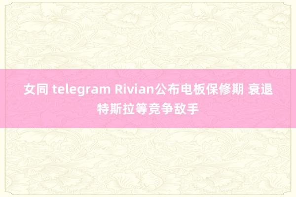 女同 telegram Rivian公布电板保修期 衰退特斯拉等竞争敌手