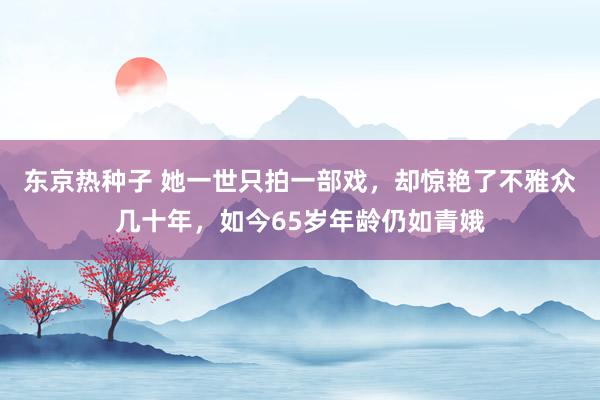 东京热种子 她一世只拍一部戏，却惊艳了不雅众几十年，如今65岁年龄仍如青娥