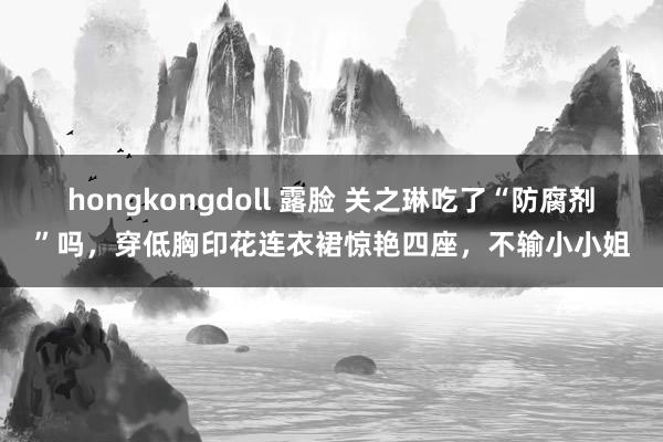 hongkongdoll 露脸 关之琳吃了“防腐剂”吗，穿低胸印花连衣裙惊艳四座，不输小小姐