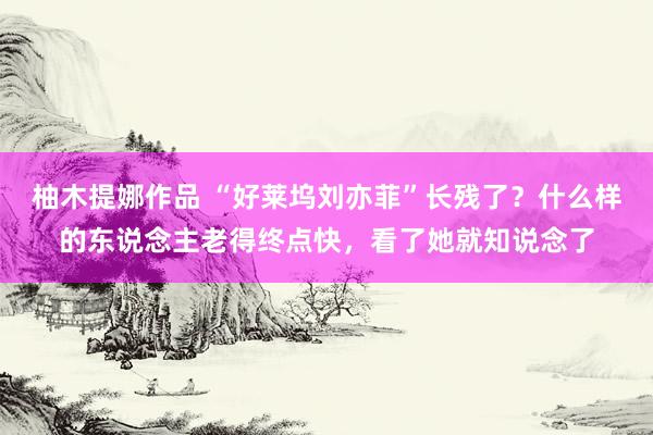 柚木提娜作品 “好莱坞刘亦菲”长残了？什么样的东说念主老得终点快，看了她就知说念了