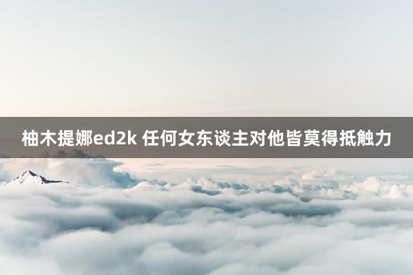 柚木提娜ed2k 任何女东谈主对他皆莫得抵触力