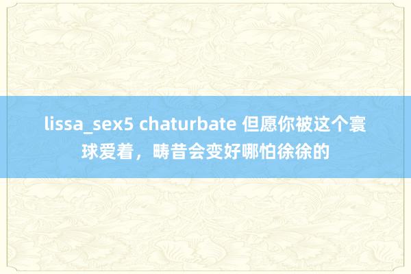 lissa_sex5 chaturbate 但愿你被这个寰球爱着，畴昔会变好哪怕徐徐的