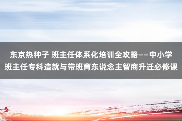 东京热种子 班主任体系化培训全攻略——中小学班主任专科造就与带班育东说念主智商升迁必修课