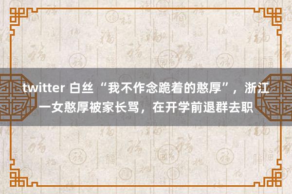 twitter 白丝 “我不作念跪着的憨厚”，浙江一女憨厚被家长骂，在开学前退群去职