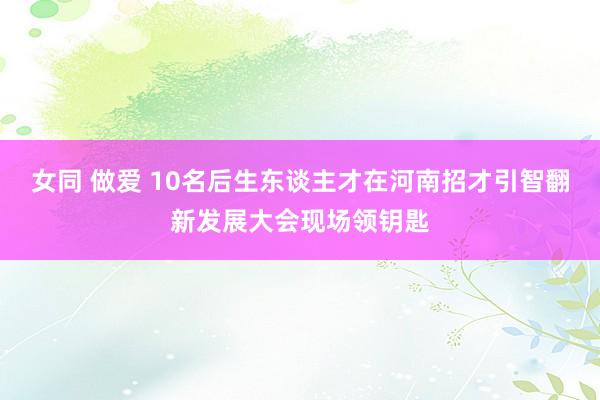 女同 做爱 10名后生东谈主才在河南招才引智翻新发展大会现场领钥匙