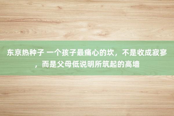 东京热种子 一个孩子最痛心的坎，不是收成寂寥，而是父母低说明所筑起的高墙