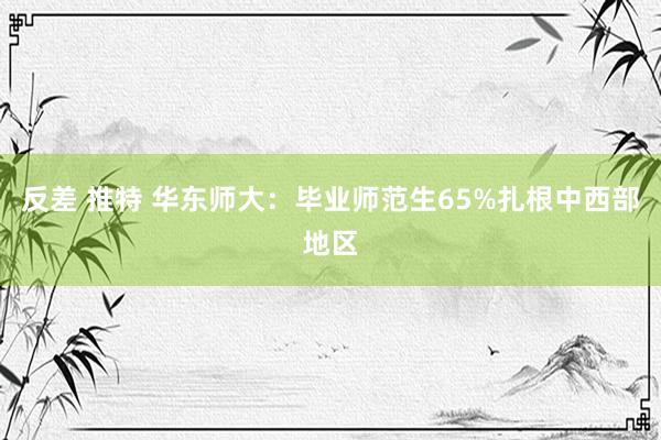 反差 推特 华东师大：毕业师范生65%扎根中西部地区