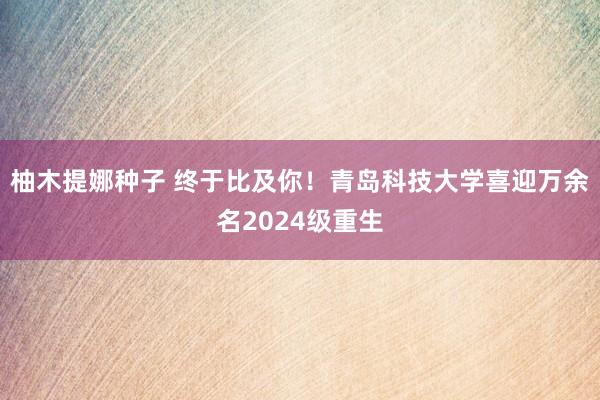 柚木提娜种子 终于比及你！青岛科技大学喜迎万余名2024级重生