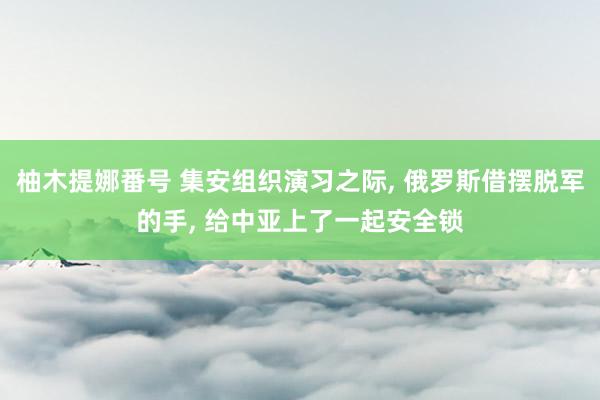 柚木提娜番号 集安组织演习之际， 俄罗斯借摆脱军的手， 给中亚上了一起安全锁