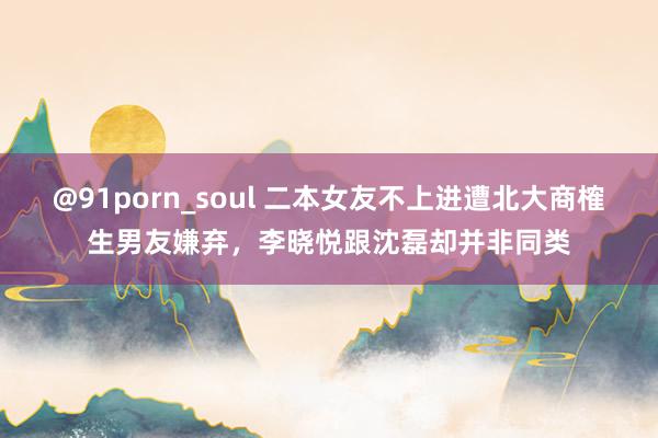 @91porn_soul 二本女友不上进遭北大商榷生男友嫌弃，李晓悦跟沈磊却并非同类