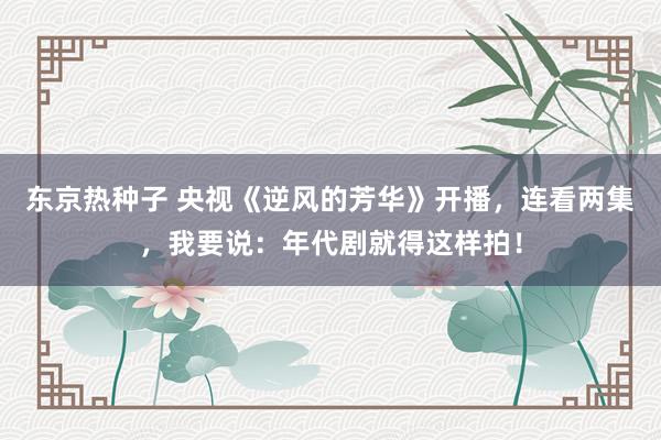 东京热种子 央视《逆风的芳华》开播，连看两集，我要说：年代剧就得这样拍！