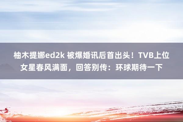 柚木提娜ed2k 被爆婚讯后首出头！TVB上位女星春风满面，回答别传：环球期待一下