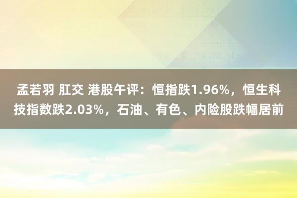 孟若羽 肛交 港股午评：恒指跌1.96%，恒生科技指数跌2.03%，石油、有色、内险股跌幅居前