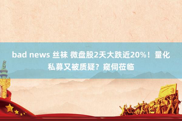 bad news 丝袜 微盘股2天大跌近20%！量化私募又被质疑？窥伺莅临