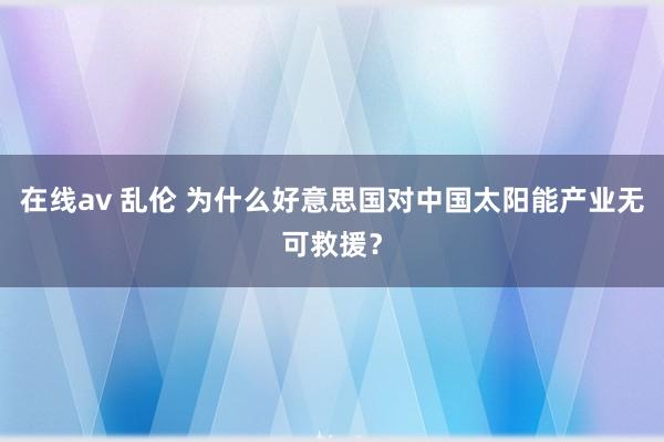 在线av 乱伦 为什么好意思国对中国太阳能产业无可救援？