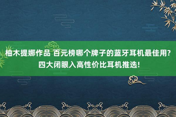 柚木提娜作品 百元榜哪个牌子的蓝牙耳机最佳用? 四大闭眼入高性价比耳机推选!