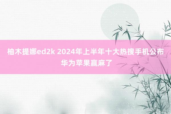 柚木提娜ed2k 2024年上半年十大热搜手机公布 华为苹果赢麻了