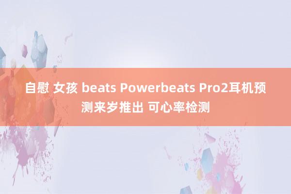 自慰 女孩 beats Powerbeats Pro2耳机预测来岁推出 可心率检测