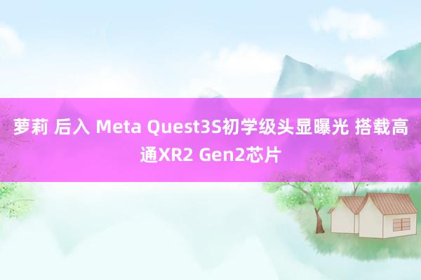 萝莉 后入 Meta Quest3S初学级头显曝光 搭载高通XR2 Gen2芯片