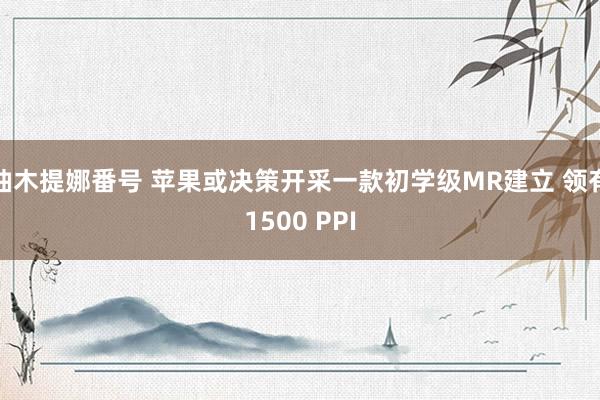 柚木提娜番号 苹果或决策开采一款初学级MR建立 领有1500 PPI