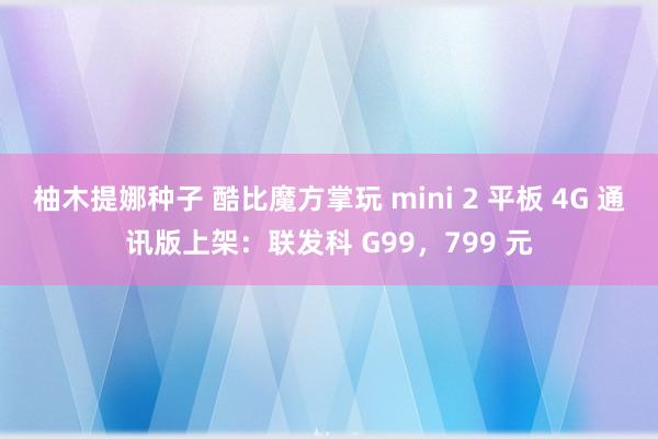 柚木提娜种子 酷比魔方掌玩 mini 2 平板 4G 通讯版上架：联发科 G99，799 元