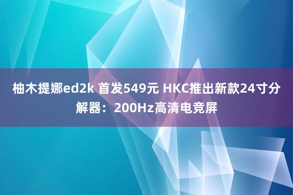 柚木提娜ed2k 首发549元 HKC推出新款24寸分解器：200Hz高清电竞屏