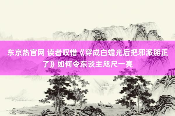 东京热官网 读者叹惜《穿成白蟾光后把邪派掰正了》如何令东谈主咫尺一亮