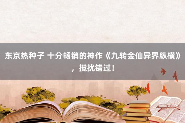 东京热种子 十分畅销的神作《九转金仙异界纵横》，搅扰错过！