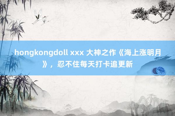 hongkongdoll xxx 大神之作《海上涨明月》，忍不住每天打卡追更新