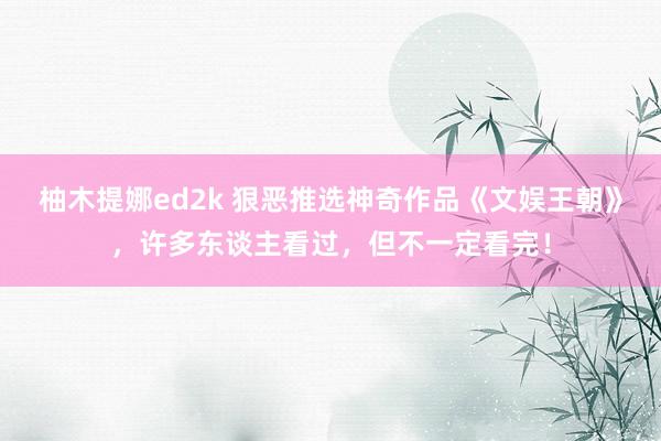 柚木提娜ed2k 狠恶推选神奇作品《文娱王朝》，许多东谈主看过，但不一定看完！