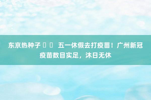 东京热种子 		 五一休假去打疫苗！广州新冠疫苗数目实足，沐日无休