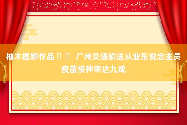 柚木提娜作品 		 广州交通输送从业东说念主员疫苗接种率达九成