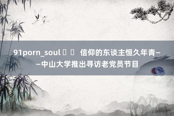 91porn_soul 		 信仰的东谈主恒久年青——中山大学推出寻访老党员节目