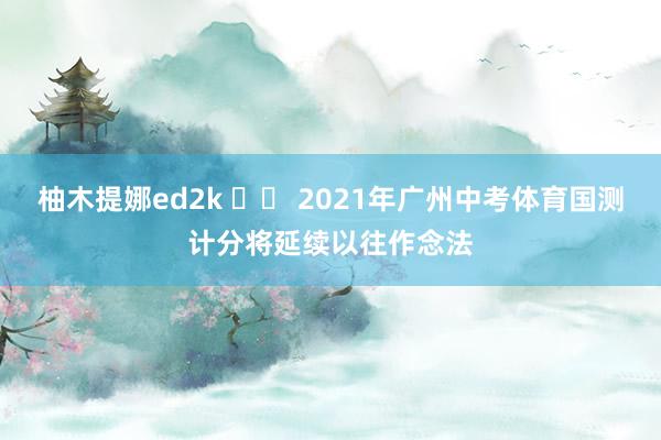 柚木提娜ed2k 		 2021年广州中考体育国测计分将延续以往作念法