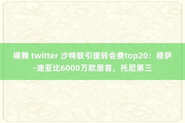 裸舞 twitter 沙特联引援转会费top20：穆萨-迪亚比6000万欧居首，托尼第三