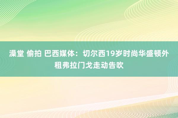 澡堂 偷拍 巴西媒体：切尔西19岁时尚华盛顿外租弗拉门戈走动告吹