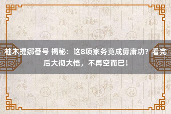 柚木提娜番号 揭秘：这8项家务竟成毋庸功？看完后大彻大悟，不再空而已！