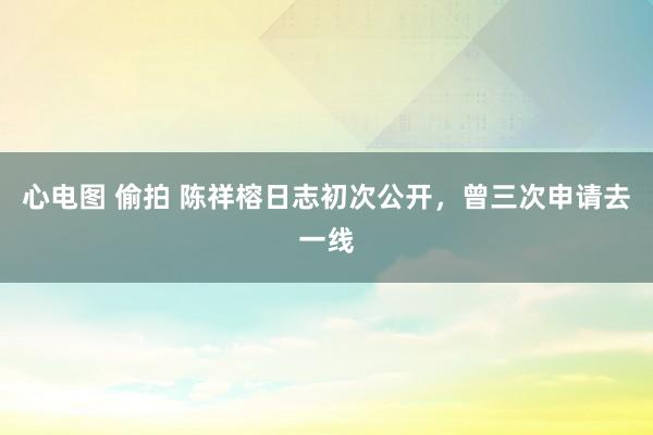 心电图 偷拍 陈祥榕日志初次公开，曾三次申请去一线