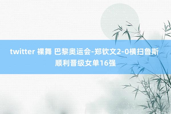 twitter 裸舞 巴黎奥运会-郑钦文2-0横扫鲁斯 顺利晋级女单16强