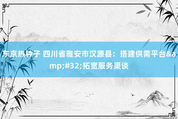 东京热种子 四川省雅安市汉源县：搭建供需平台&#32;拓宽服务渠谈