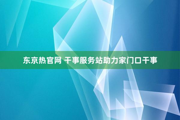 东京热官网 干事服务站助力家门口干事