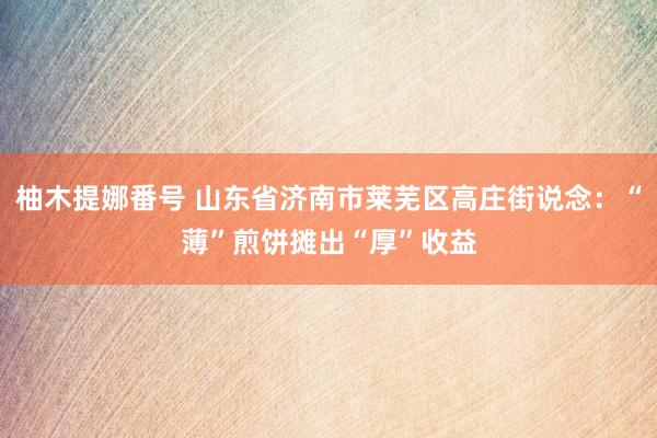 柚木提娜番号 山东省济南市莱芜区高庄街说念：“薄”煎饼摊出“厚”收益